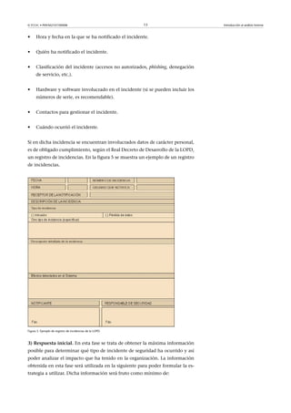 © FUOC • P09/M2107/00008 13 Introducción al análisis forense
• Hora y fecha en la que se ha notificado el incidente.
• Quién ha notificado el incidente.
• Clasificación del incidente (accesos no autorizados, phishing, denegación
de servicio, etc.).
• Hardware y software involucrado en el incidente (si se pueden incluir los
números de serie, es recomendable).
• Contactos para gestionar el incidente.
• Cuándo ocurrió el incidente.
Si en dicha incidencia se encuentran involucrados datos de carácter personal,
es de obligado cumplimiento, según el Real Decreto de Desarrollo de la LOPD,
un registro de incidencias. En la figura 5 se muestra un ejemplo de un registro
de incidencias.
Figura 5. Ejemplo de registro de incidencias de la LOPD.
3)Respuestainicial. En esta fase se trata de obtener la máxima información
posible para determinar qué tipo de incidente de seguridad ha ocurrido y así
poder analizar el impacto que ha tenido en la organización. La información
obtenida en esta fase será utilizada en la siguiente para poder formular la es-
trategia a utilizar. Dicha información será fruto como mínimo de:
 