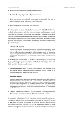 © FUOC • P09/M2107/00008 14 Introducción al análisis forense
• Entrevistas con los administradores de los sistemas.
• Revisión de la topología de la red y de los sistemas.
• Entrevistas con el personal de la empresa que hayan tenido algo que ver
con el incidente con el objetivo de contextualizarlo.
• Revisar los logs de la detección de la intrusión.
4)Formulacióndeunaestrategiaderespuestaanteelincidente. Una vez
recabada la información de la fase anterior, hay que analizarla para después
tomar una decisión sobre cómo actuar. Las estrategias a utilizar dependerán de
varios factores: criticidad de los sistemas afectados, si el incidente ha salido a la
luz pública, la habilidad del atacante, cómo de sensible es la información a la
que se ha tenido acceso, si el sistema de información está caído y la repercusión
que esto tiene, etc.
Estrategias de respuesta
Si la web corporativa ha sido atacada y modificada, una estrategia recomendada en este
caso sería: reparar la web, monitorizarla, investigarla mientras este online. En el caso que
haya un robo de información la estrategia recomendada seria: clonar los sistemas que
hayan sido implicados, investigar el robo, realizar un informe, registrarlo en el registro
de incidencias cumpliendo la LOPD y denunciarlo ante los Cuerpos del Estado o en los
juzgados.
5)Investigacióndelincidente. En esta fase se determina quién, cuándo, dón-
de, qué, cómo y por qué ha ocurrido el incidente. Para investigar dicho inci-
dente se divide el proceso en dos fases:
• Adquisicióndelosdatos. La obtención de los datos es la acumulación de
pistas y hechos que podrían ser usados durante el análisis forense de los
ordenadores para la obtención de evidencias.
Obtención de datos
Los datos a obtener son los siguientes: evidencias de los sistemas involucrados (obtención
de los datos volátiles, obtención de la fecha y hora del sistema, obtención del timestamp
de los ficheros involucrados, obtención de los ficheros relevantes, obtención de las copias
de seguridad, etc.), evidencias de los equipos de comunicaciones (logs de los IDS/IPS,
logs de los routers, logs de los cortafuegos, obtención de las copias de seguridad, logs de
autenticación de los servidores, logs de la VPN, etc.), obtención de los testimonios de
los afectados, etc.
• Análisisforense. En esta fase se revisan todos los datos adquiridos en la
fase anterior. Esta fase será descrita detalladamente más adelante.
6)Redaccióndelinforme. En esta última fase se redacta un informe que será
entregado a la dirección de la organización o empresa así como a los cuerpos
de policía del Estado o al juzgado si el incidente se denuncia. Dicho informe
puede ser de dos clases: ejecutivo y técnico. El informe ejecutivo es un infor-
me enfocado a personas sin conocimientos técnicos, mientras que el informe
 
