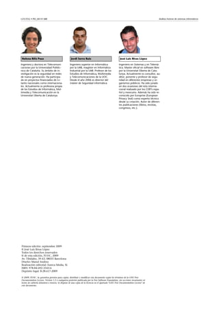 GNUFDL • PID_00141388 Análisis forense de sistemas informáticos
Helena Rifà Pous Jordi Serra Ruiz José Luis Rivas López
Ingeniera y doctora en Telecomuni-
caciones por la Universidad Politéc-
nica de Cataluña. Su ámbito de in-
vestigación es la seguridad en redes
de nueva generación. Ha participa-
do en proyectos financiados de I+i
tanto nacionales como internaciona-
les. Actualmente es profesora propia
de los Estudios de Informática, Mul-
timedia y Telecomunicación en la
Universitat Oberta de Catalunya.
Ingeniero superior en Informática
por la UAB, magíster en Informática
Industrial por la UAB. Profesor de los
Estudios de Informática, Multimedia
y Telecomunicaciones de la UOC.
Desde el año 2006 es director del
máster de Seguridad informática
Ingeniero en Sistemas y en Telemá-
tica. Master oficial en software libre
por la Universitat Oberta de Cata-
lunya. Actualmente es consultor, au-
ditor, ponente y profesor de segu-
ridad en diferentes empresas y or-
ganismos públicos. Ha sido jurado
en dos ocasiones del reto interna-
cional realizado por los CERTs espa-
ñol y mexicano. Además ha sido re-
conocido por Europrise (European
Privacy Seal) como experto técnico
desde su creación. Autor de diferen-
tes publicaciones (libros, revistas,
congresos, etc.).
Primera edición: septiembre 2009
© José Luis Rivas López
Todos los derechos reservados
© de esta edición, FUOC, 2009
Av. Tibidabo, 39-43, 08035 Barcelona
Diseño: Manel Andreu
Realización editorial: Eureca Media, SL
ISBN: 978-84-692-3343-6
Depósito legal: B-28.617-2009
© 2009, FUOC. Se garantiza permiso para copiar, distribuir y modificar este documento según los términos de la GNU Free
Documentation License, Version 1.2 o cualquiera posterior publicada por la Free Software Foundation, sin secciones invariantes ni
textos de cubierta delantera o trasera. Se dispone de una copia de la licencia en el apartado "GNU Free Documentation License" de
este documento.
 