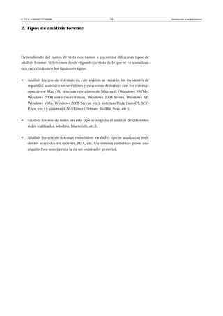 © FUOC • P09/M2107/00008 16 Introducción al análisis forense
2. Tipos de análisis forense
Dependiendo del punto de vista nos vamos a encontrar diferentes tipos de
análisis forense. Si lo vemos desde el punto de vista de lo que se va a analizar,
nos encontraremos los siguientes tipos:
• Análisis forense de sistemas: en este análisis se tratarán los incidentes de
seguridad acaecidos en servidores y estaciones de trabajo con los sistemas
operativos: Mac OS, sistemas operativos de Microsoft (Windows 9X/Me,
Windows 2000 server/workstation, Windows 2003 Server, Windows XP,
Windows Vista, Windows 2008 Server, etc.), sistemas Unix (Sun OS, SCO
Unix, etc.) y sistemas GNU/Linux (Debian, RedHat,Suse, etc.).
• Análisis forense de redes: en este tipo se engloba el análisis de diferentes
redes (cableadas, wireless, bluetooth, etc.).
• Análisis forense de sistemas embebidos: en dicho tipo se analizaran inci-
dentes acaecidos en móviles, PDA, etc. Un sistema embebido posee una
arquitectura semejante a la de un ordenador personal.
 