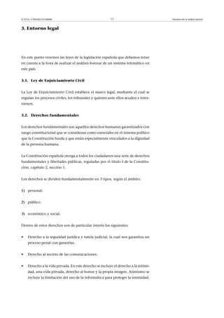 © FUOC • P09/M2107/00008 17 Introducción al análisis forense
3. Entorno legal
En este punto veremos las leyes de la legislación española que debemos tener
en cuenta a la hora de realizar el análisis forense de un sistema telemático en
este país.
3.1. Ley de Enjuiciamiento Civil
La Ley de Enjuiciamiento Civil establece el marco legal, mediante el cual se
regulan los procesos civiles, los tribunales y quienes ante ellos acuden e inter-
vienen.
3.2. Derechos fundamentales
Los derechos fundamentales son aquellos derechos humanos garantizados con
rango constitucional que se consideran como esenciales en el sistema político
que la Constitución funda y que están especialmente vinculados a la dignidad
de la persona humana.
La Constitución española otorga a todos los ciudadanos una serie de derechos
fundamentales y libertades públicas, reguladas por el título I de la Constitu-
ción, capítulo 2, sección 1.
Los derechos se dividen fundamentalmente en 3 tipos, según el ámbito:
1) personal.
2) público.
3) económico y social.
Dentro de estos derechos son de particular interés los siguientes:
• Derecho a la seguridad jurídica y tutela judicial, la cual nos garantiza un
proceso penal con garantías.
• Derecho al secreto de las comunicaciones.
• Derecho a la vida privada. En este derecho se incluye el derecho a la intimi-
dad, una vida privada, derecho al honor y la propia imagen. Asimismo se
incluye la limitación del uso de la informática para proteger la intimidad.
 
