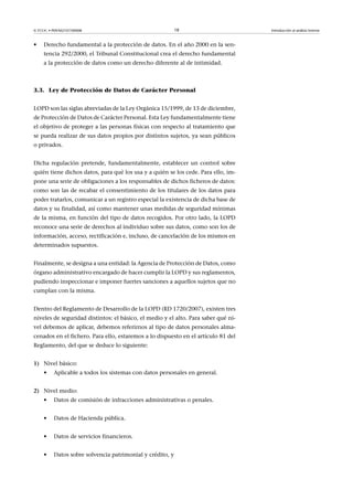 © FUOC • P09/M2107/00008 18 Introducción al análisis forense
• Derecho fundamental a la protección de datos. En el año 2000 en la sen-
tencia 292/2000, el Tribunal Constitucional crea el derecho fundamental
a la protección de datos como un derecho diferente al de intimidad.
3.3. Ley de Protección de Datos de Carácter Personal
LOPD son las siglas abreviadas de la Ley Orgánica 15/1999, de 13 de diciembre,
de Protección de Datos de Carácter Personal. Esta Ley fundamentalmente tiene
el objetivo de proteger a las personas físicas con respecto al tratamiento que
se pueda realizar de sus datos propios por distintos sujetos, ya sean públicos
o privados.
Dicha regulación pretende, fundamentalmente, establecer un control sobre
quién tiene dichos datos, para qué los usa y a quién se los cede. Para ello, im-
pone una serie de obligaciones a los responsables de dichos ficheros de datos:
como son las de recabar el consentimiento de los titulares de los datos para
poder tratarlos, comunicar a un registro especial la existencia de dicha base de
datos y su finalidad, así como mantener unas medidas de seguridad mínimas
de la misma, en función del tipo de datos recogidos. Por otro lado, la LOPD
reconoce una serie de derechos al individuo sobre sus datos, como son los de
información, acceso, rectificación e, incluso, de cancelación de los mismos en
determinados supuestos.
Finalmente, se designa a una entidad: la Agencia de Protección de Datos, como
órgano administrativo encargado de hacer cumplir la LOPD y sus reglamentos,
pudiendo inspeccionar e imponer fuertes sanciones a aquellos sujetos que no
cumplan con la misma.
Dentro del Reglamento de Desarrollo de la LOPD (RD 1720/2007), existen tres
niveles de seguridad distintos: el básico, el medio y el alto. Para saber qué ni-
vel debemos de aplicar, debemos referirnos al tipo de datos personales alma-
cenados en el fichero. Para ello, estaremos a lo dispuesto en el artículo 81 del
Reglamento, del que se deduce lo siguiente:
1) Nivel básico:
• Aplicable a todos los sistemas con datos personales en general.
2) Nivel medio:
• Datos de comisión de infracciones administrativas o penales.
• Datos de Hacienda pública.
• Datos de servicios financieros.
• Datos sobre solvencia patrimonial y crédito, y
 
