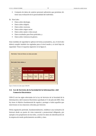 © FUOC • P09/M2107/00008 19 Introducción al análisis forense
• Conjunto de datos de carácter personal suficientes que permitan ob-
tener una evaluación de la personalidad del individuo.
3) Nivel alto:
• Datos sobre ideología.
• Datos sobre religión.
• Datos sobre creencias.
• Datos sobre origen racial.
• Datos sobre salud o vida sexual.
• Datos recabados para fines policiales, y
• Datos sobre violencia de género.
Estas medidas de seguridad se aplican de forma acumulativa, así, el nivel alto
deberá cumplir también las reguladas para el nivel medio y el nivel bajo de
seguridad. Véase el esquema siguiente en la figura 6.
Figura 6. Niveles de los datos según el RDLOPD
3.4. Ley de Servicios de la Sociedad de la Información y del
Comercio Electrónico
LSSI-CE son las siglas abreviadas de la Ley de Servicios de la Sociedad de la
Información y del Comercio Electrónico aprobada el 11 de julio del 2001. Esta
ley tiene el objetivo fundamental de regular y proteger a todos aquellos que
intervienen en las relaciones ofrecidas por Internet.
Dicha regulación pretende, fundamentalmente, establecer una normativa de
Internet desde un punto de vista comercial y promocional obligando, por
ejemplo a los propietarios de las webs, a incluir los datos de identificación de
la empresa de modo perfectamente accesible y claro.
 