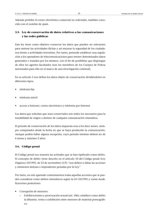 © FUOC • P09/M2107/00008 20 Introducción al análisis forense
Además prohíbe el correo electrónico comercial no solicitado, también cono-
cido con el nombre de spam.
3.5. Ley de conservación de datos relativos a las comunicaciones
y las redes públicas
Esta ley tiene como objetivo conservar los datos que pueden ser relevantes
para rastrear las actividades ilícitas y así mejorar la seguridad de los ciudada-
nos frente a actividades terroristas. Por tanto, pretende establecer una regula-
ción a los operadores de telecomunicaciones para retener determinados datos
generados o tratados por los mismos, con el fin de posibilitar que dispongan
de ellos los agentes facultados (son los miembros de los Cuerpos de Policia
autorizados para ello en el marco de una investigación criminal).
En su artículo 3 nos define los datos objeto de conservación dividiéndolos en
diferentes tipos:
• telefonía fija
• telefonía móvil
• acceso a Internet, correo electrónico y telefonía por Internet
Los datos que solicitan que sean conservados son todos los necesarios para la
trazabilidad de origen a destino de cualquier comunicación telemática.
El periodo de conservación de los datos impuesta cesa a los doce meses, siem-
pre computados desde la fecha en que se haya producido la comunicación.
Aunque podría haber alguna excepción, cuyo periodo mínimo deberá ser de
6 meses y máximo 2 años.
3.6. Código penal
El Código penal nos muestra las actitudes que se han tipificado como delito.
El concepto de delito viene descrito en el artículo 10 del Código penal (Ley
Orgánica 10/1995, de 23 de noviembre) (CP): son delitos o faltas las acciones
y omisiones dolosas o imprudentes penadas por la Ley.
Por tanto, en este apartado comentaremos todas aquellas acciones que se pue-
den considerar como delitos telemáticos según la LO 10/1995 y varias modi-
ficaciones posteriores:
• Corrupción de menores:
– Exhibicionismo y provocación sexual (art. 186): establece como delito
la difusión, venta o exhibición entre menores de material pornográfi-
co.
 