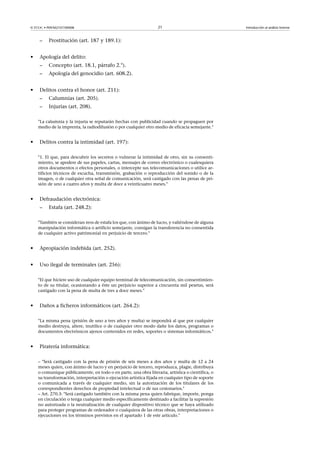 © FUOC • P09/M2107/00008 21 Introducción al análisis forense
– Prostitución (art. 187 y 189.1):
• Apología del delito:
– Concepto (art. 18.1, párrafo 2.°).
– Apología del genocidio (art. 608.2).
• Delitos contra el honor (art. 211):
– Calumnias (art. 205).
– Injurias (art. 208).
La calumnia y la injuria se reputarán hechas con publicidad cuando se propaguen por
medio de la imprenta, la radiodifusión o por cualquier otro medio de eficacia semejante.
• Delitos contra la intimidad (art. 197):
1. El que, para descubrir los secretos o vulnerar la intimidad de otro, sin su consenti-
miento, se apodere de sus papeles, cartas, mensajes de correo electrónico o cualesquiera
otros documentos o efectos personales, o intercepte sus telecomunicaciones o utilice ar-
tificios técnicos de escucha, transmisión, grabación o reproducción del sonido o de la
imagen, o de cualquier otra señal de comunicación, será castigado con las penas de pri-
sión de uno a cuatro años y multa de doce a veinticuatro meses.
• Defraudación electrónica:
– Estafa (art. 248.2):
También se consideran reos de estafa los que, con ánimo de lucro, y valiéndose de alguna
manipulación informática o artificio semejante, consigan la transferencia no consentida
de cualquier activo patrimonial en perjuicio de tercero.
• Apropiación indebida (art. 252).
• Uso ilegal de terminales (art. 256):
El que hiciere uso de cualquier equipo terminal de telecomunicación, sin consentimien-
to de su titular, ocasionando a éste un perjuicio superior a cincuenta mil pesetas, será
castigado con la pena de multa de tres a doce meses.
• Daños a ficheros informáticos (art. 264.2):
La misma pena (prisión de uno a tres años y multa) se impondrá al que por cualquier
medio destruya, altere, inutilice o de cualquier otro modo dañe los datos, programas o
documentos electrónicos ajenos contenidos en redes, soportes o sistemas informáticos.
• Piratería informática:
– Será castigado con la pena de prisión de seis meses a dos años y multa de 12 a 24
meses quien, con ánimo de lucro y en perjuicio de tercero, reproduzca, plagie, distribuya
o comunique públicamente, en todo o en parte, una obra literaria, artística o científica, o
su transformación, interpretación o ejecución artística fijada en cualquier tipo de soporte
o comunicada a través de cualquier medio, sin la autorización de los titulares de los
correspondientes derechos de propiedad intelectual o de sus cesionarios.
– Art. 270.3: Será castigado también con la misma pena quien fabrique, importe, ponga
en circulación o tenga cualquier medio específicamente destinado a facilitar la supresión
no autorizada o la neutralización de cualquier dispositivo técnico que se haya utilizado
para proteger programas de ordenador o cualquiera de las otras obras, interpretaciones o
ejecuciones en los términos previstos en el apartado 1 de este artículo.
 