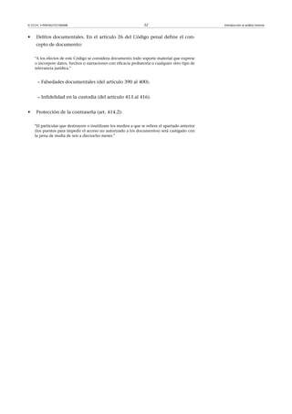 © FUOC • P09/M2107/00008 22 Introducción al análisis forense
• Delitos documentales. En el artículo 26 del Código penal define el con-
cepto de documento:
A los efectos de este Código se considera documento todo soporte material que exprese
o incorpore datos, hechos o narraciones con eficacia probatoria o cualquier otro tipo de
relevancia jurídica.
– Falsedades documentales (del artículo 390 al 400).
– Infidelidad en la custodia (del artículo 413 al 416).
• Protección de la contraseña (art. 414.2):
El particular que destruyere o inutilizare los medios a que se refiere el apartado anterior
(los puestos para impedir el acceso no autorizado a los documentos) será castigado con
la pena de multa de seis a dieciocho meses.
 