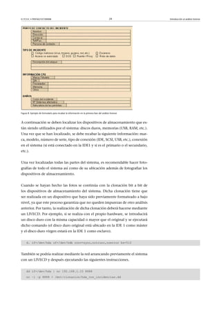 © FUOC • P09/M2107/00008 24 Introducción al análisis forense
Figura 8. Ejemplo de formulario para recabar la información en la primera fase del análisis forense
A continuación se deben localizar los dispositivos de almacenamiento que es-
tán siendo utilizados por el sistema: discos duros, memorias (USB, RAM, etc.).
Una vez que se han localizado, se debe recabar la siguiente información: mar-
ca, modelo, número de serie, tipo de conexión (IDE, SCSI, USB, etc.), conexión
en el sistema (si está conectado en la IDE1 y si es el primario o el secundario,
etc.).
Una vez localizadas todas las partes del sistema, es recomendable hacer foto-
grafías de todo el sistema así como de su ubicación además de fotografiar los
dispositivos de almacenamiento.
Cuando se hayan hecho las fotos se continúa con la clonación bit a bit de
los dispositivos de almacenamiento del sistema. Dicha clonación tiene que
ser realizada en un dispositivo que haya sido previamente formateado a bajo
nivel, ya que este proceso garantiza que no queden impurezas de otro análisis
anterior. Por tanto, la realización de dicha clonación deberá hacerse mediante
un LIVECD. Por ejemplo, si se realiza con el propio hardware, se introducirá
un disco duro con la misma capacidad o mayor que el original y se ejecutará
dicho comando (el disco duro original está ubicado en la IDE 1 como máster
y el disco duro virgen estará en la IDE 1 como esclavo).
d. if=/dev/hda of=/dev/hdb conv=sync,notrunc,noerror bs=512
También se podría realizar mediante la red arrancando previamente el sistema
con un LIVECD y después ejecutando las siguientes instrucciones.
dd if=/dev/hda | nc 192.168.1.10 8888
nc –l –p 8888  /mnt/clonacion/hda_con_incidencias.dd
 