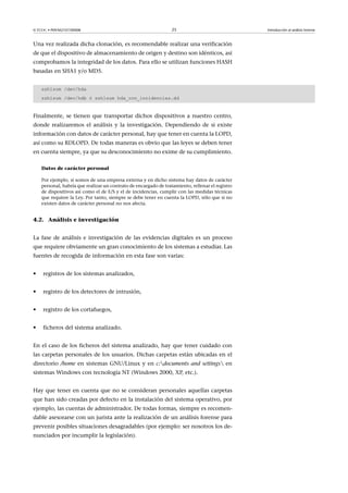 © FUOC • P09/M2107/00008 25 Introducción al análisis forense
Una vez realizada dicha clonación, es recomendable realizar una verificación
de que el dispositivo de almacenamiento de origen y destino son idénticos, así
comprobamos la integridad de los datos. Para ello se utilizan funciones HASH
basadas en SHA1 y/o MD5.
ssh1sum /dev/hda
ssh1sum /dev/hdb ó ssh1sum hda_con_incidencias.dd
Finalmente, se tienen que transportar dichos dispositivos a nuestro centro,
donde realizaremos el análisis y la investigación. Dependiendo de si existe
información con datos de carácter personal, hay que tener en cuenta la LOPD,
así como su RDLOPD. De todas maneras es obvio que las leyes se deben tener
en cuenta siempre, ya que su desconocimiento no exime de su cumplimiento.
Datos de carácter personal
Por ejemplo, si somos de una empresa externa y en dicho sistema hay datos de carácter
personal, habría que realizar un contrato de encargado de tratamiento, rellenar el registro
de dispositivos así como el de E/S y el de incidencias, cumplir con las medidas técnicas
que requiere la Ley. Por tanto, siempre se debe tener en cuenta la LOPD, sólo que si no
existen datos de carácter personal no nos afecta.
4.2. Análisis e investigación
La fase de análisis e investigación de las evidencias digitales es un proceso
que requiere obviamente un gran conocimiento de los sistemas a estudiar. Las
fuentes de recogida de información en esta fase son varias:
• registros de los sistemas analizados,
• registro de los detectores de intrusión,
• registro de los cortafuegos,
• ficheros del sistema analizado.
En el caso de los ficheros del sistema analizado, hay que tener cuidado con
las carpetas personales de los usuarios. Dichas carpetas están ubicadas en el
directorio /home en sistemas GNU/Linux y en c:documents and settings en
sistemas Windows con tecnología NT (Windows 2000, XP, etc.).
Hay que tener en cuenta que no se consideran personales aquellas carpetas
que han sido creadas por defecto en la instalación del sistema operativo, por
ejemplo, las cuentas de administrador. De todas formas, siempre es recomen-
dable asesorarse con un jurista ante la realización de un análisis forense para
prevenir posibles situaciones desagradables (por ejemplo: ser nosotros los de-
nunciados por incumplir la legislación).
 