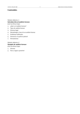 GNUFDL • PID_00141388 3 Análisis forense de sistemas informáticos
Contenidos
Módulo didáctico 1
Introducción al análisis forense
José Luis Rivas López
1. ¿Qué es el análisis forense?
2. Tipos de análisis forense
3. Entorno legal
4. Metodología y fases de un análisis forense
5. Problemas habituales
6. Denuncia a la policía judicial
7. Herramientas
Módulo didáctico 2
Ejemplo de análisis forense
José Luis Rivas López
1. Informe
2. Paso a seguir a posteriori
 