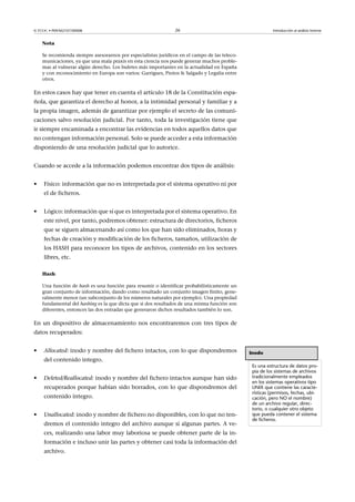 © FUOC • P09/M2107/00008 26 Introducción al análisis forense
Nota
Se recomienda siempre asesorarnos por especialistas jurídicos en el campo de las teleco-
municaciones, ya que una mala praxis en esta ciencia nos puede generar muchos proble-
mas al vulnerar algún derecho. Los bufetes más importantes en la actualidad en España
y con reconocimiento en Europa son varios: Garrigues, Pintos  Salgado y Legalia entre
otros.
En estos casos hay que tener en cuenta el artículo 18 de la Constitución espa-
ñola, que garantiza el derecho al honor, a la intimidad personal y familiar y a
la propia imagen, además de garantizar por ejemplo el secreto de las comuni-
caciones salvo resolución judicial. Por tanto, toda la investigación tiene que
ir siempre encaminada a encontrar las evidencias en todos aquellos datos que
no contengan información personal. Solo se puede acceder a esta información
disponiendo de una resolución judicial que lo autorice.
Cuando se accede a la información podemos encontrar dos tipos de análisis:
• Físico: información que no es interpretada por el sistema operativo ni por
el de ficheros.
• Lógico: información que sí que es interpretada por el sistema operativo. En
este nivel, por tanto, podremos obtener: estructura de directorios, ficheros
que se siguen almacenando así como los que han sido eliminados, horas y
fechas de creación y modificación de los ficheros, tamaños, utilización de
los HASH para reconocer los tipos de archivos, contenido en los sectores
libres, etc.
Hash
Una función de hash es una función para resumir o identificar probabilísticamente un
gran conjunto de información, dando como resultado un conjunto imagen finito, gene-
ralmente menor (un subconjunto de los números naturales por ejemplo). Una propiedad
fundamental del hashing es la que dicta que si dos resultados de una misma función son
diferentes, entonces las dos entradas que generaron dichos resultados también lo son.
En un dispositivo de almacenamiento nos encontraremos con tres tipos de
datos recuperados:
• Allocated: inodo y nombre del fichero intactos, con lo que dispondremos
del contenido integro.
• Deleted/Reallocated: inodo y nombre del fichero intactos aunque han sido
recuperados porque habían sido borrados, con lo que dispondremos del
contenido íntegro.
• Unallocated: inodo y nombre de fichero no disponibles, con lo que no ten-
dremos el contenido integro del archivo aunque sí algunas partes. A ve-
ces, realizando una labor muy laboriosa se puede obtener parte de la in-
formación e incluso unir las partes y obtener casi toda la información del
archivo.
Inodo
Es una estructura de datos pro-
pia de los sistemas de archivos
tradicionalmente empleados
en los sistemas operativos tipo
UNIX que contiene las caracte-
rísticas (permisos, fechas, ubi-
cación, pero NO el nombre)
de un archivo regular, direc-
torio, o cualquier otro objeto
que pueda contener el sistema
de ficheros.
 