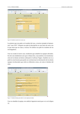 © FUOC • P09/M2107/00008 28 Introducción al análisis forense
Figura 10. Pantalla de creación de un nuevo caso
Lo primero que nos pide es el nombre del caso, a nuestro ejemplo lo llamare-
mos caso UOC. Después nos pide la descripción en una línea de texto con
lo que tiene que ser clara y concisa. Por último nos pide los nombres de los
investigadores.
Una vez creado el nuevo caso, tendremos que añadirle los equipos afectados.
En este caso añadiremos uno que se llama Zeus, cuya misión es la monitoriza-
ción de los demás servidores utilizando el software Nagios. También nos va a
pedir la zona horaria para poder así correlacionar la información de los demás
equipos involucrados que estén en diferentes zonas, así como el desfase del
reloj.
Figura 11. Pantalla de Autopsy para añadir un nuevo equipo para analizar
Una vez añadido el equipo, nos saldrá el siguiente menú que se ve en la figura
12.
 