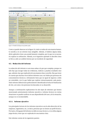© FUOC • P09/M2107/00008 30 Introducción al análisis forense
Figura 14. Pantalla de Autopsy de las posibles ayudas
Como se puede observar en la figura 14, todo se realiza de una manera bastan-
te sencilla y en un entorno muy amigable. Además, si hubiese alguna duda,
dicho aplicativo tiene una ayuda bastante completa, por lo que no es necesa-
rio explicar su utilización. Además, en el siguiente apartado se describe cómo
se lleva a cabo un análisis forense por un incidente de seguridad.
4.3. Redacción del informe
La redacción del informe es una tarea ardua a la par que compleja, porque no
sólo hay que recoger todas las evidencias, indicios y pruebas recabados sino
que, además, hay que explicarlos de una manera clara y sencilla. Hay que tener
en cuenta que muchas veces dichos informes van a ser leídos por personas sin
conocimientos técnicos y obviamente tiene que ser igual de riguroso y debe
ser entendido, con lo que habrá que explicar minuciosamente cada punto.
Todo informe deberá tener perfectamente identificada la fecha de finalización
de éste, así como a las personas involucradas en su desarrollo.
Aunque a continuación explicaremos los dos tipos de informes que hemos
mencionado anteriormente (informe ejecutivo e informe técnico) en ciertas
situaciones se pueden unificar en uno dependiendo del caso y de la situación,
aunque no es recomendable.
4.3.1. Informe ejecutivo
Los principales lectores de los informes ejecutivos son la alta dirección de las
empresas, organismos, etc.; es decir, personas que no tienen un perfil técnico.
Por tanto, el lenguaje del informe no debe ser muy técnico y, si se utiliza alguna
jerga técnica, tiene que ser explicada de una manera clara.
Este informe consta de los siguientes puntos:
 