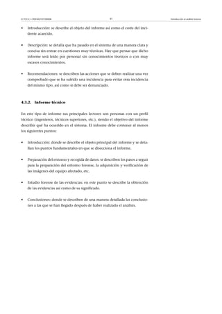 © FUOC • P09/M2107/00008 31 Introducción al análisis forense
• Introducción: se describe el objeto del informe así como el coste del inci-
dente acaecido.
• Descripción: se detalla que ha pasado en el sistema de una manera clara y
concisa sin entrar en cuestiones muy técnicas. Hay que pensar que dicho
informe será leído por personal sin conocimientos técnicos o con muy
escasos conocimientos.
• Recomendaciones: se describen las acciones que se deben realizar una vez
comprobado que se ha sufrido una incidencia para evitar otra incidencia
del mismo tipo, así como si debe ser denunciado.
4.3.2. Informe técnico
En este tipo de informe sus principales lectores son personas con un perfil
técnico (ingenieros, técnicos superiores, etc.), siendo el objetivo del informe
describir qué ha ocurrido en el sistema. El informe debe contener al menos
los siguientes puntos:
• Introducción: donde se describe el objeto principal del informe y se deta-
llan los puntos fundamentales en que se disecciona el informe.
• Preparación del entorno y recogida de datos: se describen los pasos a seguir
para la preparación del entorno forense, la adquisición y verificación de
las imágenes del equipo afectado, etc.
• Estudio forense de las evidencias: en este punto se describe la obtención
de las evidencias así como de su significado.
• Conclusiones: donde se describen de una manera detallada las conclusio-
nes a las que se han llegado después de haber realizado el análisis.
 