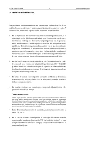 © FUOC • P09/M2107/00008 32 Introducción al análisis forense
5. Problemas habituales
Los problemas fundamentales que nos encontramos en la realización de un
análisis forense son diversos y las consecuencias también pueden ser varias. A
continuación, mostramos algunos de los problemas más habituales:
• En la duplicación del dispositivo de almacenamiento puede ocurrir, si el
disco copia no ha sido formateado a bajo nivel previamente, que la infor-
mación que contenga ese disco copia tenga impurezas, con lo que el es-
tudio no tiene validez. También puede ocurrir que por un lapsus se inter-
cambien el dispositivo origen por el de destino, con lo que las evidencias
se pierden. Para evitarlo, es recomendable usar un dispositivo de almace-
namiento nuevo, formatearlo a bajo nivel y etiquetar todos los dispositi-
vos involucrados. También existen para la clonación dispositivos especia-
les que no permiten escribir en el origen aunque su coste es elevado.
• En el transporte del dispositivo clonado, si éste contuviese datos de carác-
ter personal, no se cumple con la legislación pertinente (LOPD Y RDLOPD)
y podría haber una sanción de la Agencia Española de Protección de Da-
tos. Por ejemplo, firmar un contrato de encargo de tratamiento, rellenar
el registro de entrada y salida, etc.
• En la fase de análisis e investigación, uno de los problemas es determinar
el sujeto que ha originado la incidencia, así como obtener las pruebas o
indicios para demostrarlo.
• En muchas ocasiones nos encontramos con complejidades técnicas y le-
gales que dificultan el trabajo.
Complicaciones legales
A nivel legal, podemos vulnerar alguno de los derechos fundamentales del individuo,
con lo que pueden denunciarnos con todo lo que ello conlleva. Además, al vulnerar un
derecho fundamental de los que anteriormente ya hemos hablado (inviolabilidad de las
comunicaciones, correo-e, sniffer, de las carpetas personales, etc.) podemos estropear toda
la investigación. Por lo tanto, no sirve de nada todo el trabajo realizado e incluso puede
tener consecuencias legales para el investigador.
• Poder determinar la conexión de causalidad, es decir, la conexión entre la
causa y el efecto.
• En la fase de análisis e investigación, si los relojes del sistema no están
sincronizados mediante el protocolo NTP (network time protocol) es muy
complicado obtener la línea de tiempo y con ello la trazabilidad hasta el
origen del incidente.
 