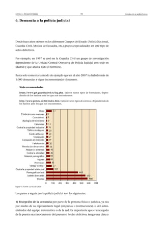 © FUOC • P09/M2107/00008 33 Introducción al análisis forense
6. Denuncia a la policía judicial
Desde hace años existen en los diferentes Cuerpos del Estado (Policía Nacional,
Guardia Civil, Mossos de Escuadra, etc.) grupos especializados en este tipo de
actos delictivos.
Por ejemplo, en 1997 se creó en la Guardia Civil un grupo de investigación
dependiente de la Unidad Central Operativa de Policía Judicial con sede en
Madrid y que abarca todo el territorio.
Basta solo comentar a modo de ejemplo que en el año 2007 ha habido más de
1.000 denuncias y sigue incrementando el número.
Webs recomendadas
https://www.gdt.guardiacivil.es/faq.php. Existen varios tipos de formulario, depen-
diendo de los hechos ante los que nos encontremos.
http://www.policia.es/bit/index.htm. Existen varios tipos de correo-e, dependiendo de
los hechos ante los que nos encontremos.
Figura 15. Fuente: La Voz de Galicia
Los pasos a seguir por la policía judicial son los siguientes:
1)Recepcióndeladenuncia por parte de la persona física o jurídica, ya sea
por medio de su representante legal (empresas o instituciones), o del admi-
nistrador del equipo informático o de la red. Es importante que el encargado
de la puesta en conocimiento del presunto hecho delictivo, tenga una clara y
 