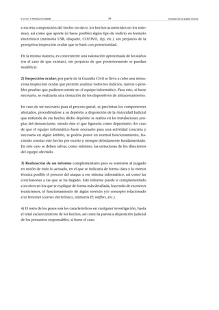 © FUOC • P09/M2107/00008 34 Introducción al análisis forense
concreta composición del hecho (es decir, los hechos acontecidos en los siste-
mas), así como que aporte (si fuese posible) algún tipo de indicio en formato
electrónico (memoria USB, disquete, CD/DVD, zip, etc.), sin perjuicio de la
perceptiva inspección ocular que se hará con posterioridad.
De la misma manera, es conveniente una valoración aproximada de los daños
(en el caso de que existan), sin perjuicio de que posteriormente se puedan
modificar.
2)Inspecciónocular: por parte de la Guardia Civil se lleva a cabo una minu-
ciosa inspección ocular que permite analizar todos los indicios, rastros o posi-
bles pruebas que pudiesen existir en el equipo informático. Para esto, si fuese
necesario, se realizaría una clonación de los dispositivos de almacenamiento.
En caso de ser necesario para el proceso penal, se precintan los componentes
afectados, procediéndose a su depósito a disposición de la Autoridad Judicial
que entiende de ese hecho; dicho depósito se realiza en las instalaciones pro-
pias del denunciante, siendo éste el que figuraría como depositario. En caso
de que el equipo informático fuese necesario para una actividad concreta y
necesaria en algún ámbito, se podría poner en normal funcionamiento, ha-
ciendo constar este hecho por escrito y siempre debidamente fundamentado.
En este caso se deben salvar, como mínimo, las estructuras de los directorios
del equipo afectado.
3)Realizacióndeuninforme complementario para su remisión al juzgado
en unión de todo lo actuado, en el que se indicaría de forma clara y lo menos
técnica posible el proceso del ataque a ese sistema informático, así como las
conclusiones a las que se ha llegado. Este informe puede ir complementado
con otros en los que se explique de forma más detallada, huyendo de excesivos
tecnicismos, el funcionamiento de algún servicio y/o concepto relacionado
con Internet (correo electrónico, números IP, sniffers, etc.).
4) El resto de los pasos son los característicos en cualquier investigación, hasta
el total esclarecimiento de los hechos, así como la puesta a disposición judicial
de los presuntos responsables, si fuese el caso.
 