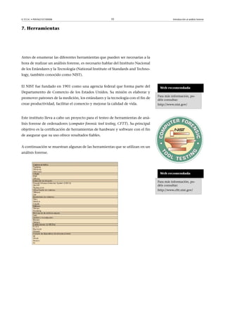 © FUOC • P09/M2107/00008 35 Introducción al análisis forense
7. Herramientas
Antes de enumerar las diferentes herramientas que pueden ser necesarias a la
hora de realizar un análisis forense, es necesario hablar del Instituto Nacional
de los Estándares y la Tecnología (National Institute of Standards and Techno-
logy, también conocido como NIST).
El NIST fue fundado en 1901 como una agencia federal que forma parte del
Departamento de Comercio de los Estados Unidos. Su misión es elaborar y
promover patrones de la medición, los estándares y la tecnología con el fin de
crear productividad, facilitar el comercio y mejorar la calidad de vida.
Web recomendada
Para más información, po-
déis consultar:
http://www.nist.gov/
Este instituto lleva a cabo un proyecto para el testeo de herramientas de aná-
lisis forense de ordenadores (computer forensic tool testing, CFTT). Su principal
objetivo es la certificación de herramientas de hardware y software con el fin
de asegurar que su uso ofrece resultados fiables.
A continuación se muestran algunas de las herramientas que se utilizan en un
análisis forense.
Web recomendada
Para más información, po-
déis consultar:
http://www.cftt.nist.gov/
 