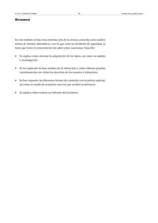 © FUOC • P09/M2107/00008 36 Introducción al análisis forense
Resumen
En este módulo se hace una introducción de la ciencia conocida como análisis
forense de sistemas informáticos, con lo que, ante un incidente de seguridad, se
tiene que tener el conocimiento de saber cómo reaccionar. Para ello:
• Se explica cómo afrontar la adquisición de los datos, así como su análisis
e investigación.
• Se ha explicado la base jurídica de la infracción y cómo obtener pruebas
incriminatorias sin violar los derechos de los usuarios e infractores.
• Se han expuesto las diferentes formas de contactar con la policía judicial,
así como su modo de actuación una vez que reciben la denuncia.
• Se explica cómo realizar un informe del incidente.
 