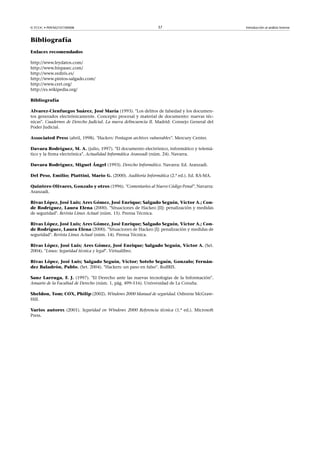 © FUOC • P09/M2107/00008 37 Introducción al análisis forense
Bibliografía
Enlaces recomendados
http://www.leydatos.com/
http://www.hispasec.com/
http://www.rediris.es/
http://www.pintos-salgado.com/
http://www.cert.org/
http://es.wikipedia.org/
Bibliografía
Alvarez-Cienfuegos Suárez, José María (1993). Los delitos de falsedad y los documen-
tos generados electrónicamente. Concepto procesal y material de documento: nuevas téc-
nicas. Cuadernos de Derecho Judicial. La nueva delincuencia II. Madrid: Consejo General del
Poder Judicial.
Associated Press (abril, 1998). Hackers: Pentagon archives vulnerables. Mercury Center.
Davara Rodríguez, M. A. (julio, 1997). El documento electrónico, informático y telemá-
tico y la firma electrónica. Actualidad Informática Aranzadi (núm. 24). Navarra.
Davara Rodríguez, Miguel Ángel (1993). Derecho Informático. Navarra: Ed. Aranzadi.
Del Peso, Emilio; Piattini, Mario G. (2000). Auditoría Informática (2.ª ed.). Ed. RA-MA.
Quintero Olivares, Gonzalo y otros (1996). Comentarios al Nuevo Código Penal. Navarra:
Aranzadi.
Rivas López, José Luis; Ares Gómez, José Enrique; Salgado Seguín, Víctor A.; Con-
de Rodríguez, Laura Elena (2000). Situaciones de Hackeo [II]: penalización y medidas
de seguridad. Revista Linux Actual (núm. 15). Prensa Técnica.
Rivas López, José Luis; Ares Gómez, José Enrique; Salgado Seguín, Víctor A.; Con-
de Rodríguez, Laura Elena (2000). Situaciones de Hackeo [I]: penalización y medidas de
seguridad. Revista Linux Actual (núm. 14). Prensa Técnica.
Rivas López, José Luis; Ares Gómez, José Enrique; Salgado Seguín, Víctor A. (Set.
2004). Linux: Seguridad técnica y legal. Virtualibro.
Rivas López, José Luis; Salgado Seguín, Víctor; Sotelo Seguín, Gonzalo; Fernán-
dez Baladrón, Pablo. (Set. 2004). Hackers: un paso en falso. RedIRIS.
Sanz Larruga, F. J. (1997). El Derecho ante las nuevas tecnologías de la Información.
Anuario de la Facultad de Derecho (núm. 1, pág. 499-516). Universidad de La Coruña.
Sheldon, Tom; COX, Philip (2002). Windows 2000 Manual de seguridad. Osborne McGraw-
Hill.
Varios autores (2001). Seguridad en Windows 2000 Referencia técnica (1.ª ed.). Microsoft
Press.
 