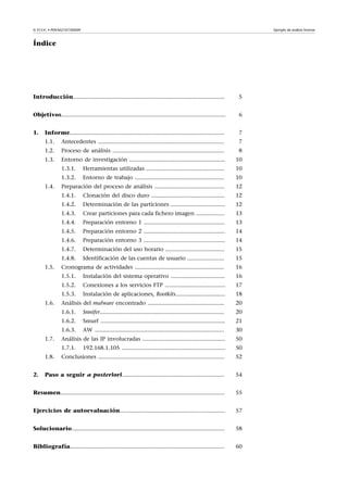© FUOC • P09/M2107/00009 Ejemplo de análisis forense
Índice
Introducción............................................................................................... 5
Objetivos....................................................................................................... 6
1. Informe................................................................................................. 7
1.1. Antecedentes ............................................................................... 7
1.2. Proceso de análisis ...................................................................... 8
1.3. Entorno de investigación ............................................................ 10
1.3.1. Herramientas utilizadas ................................................. 10
1.3.2. Entorno de trabajo ........................................................ 10
1.4. Preparación del proceso de análisis ............................................ 12
1.4.1. Clonación del disco duro .............................................. 12
1.4.2. Determinación de las particiones .................................. 12
1.4.3. Crear particiones para cada fichero imagen .................. 13
1.4.4. Preparación entorno 1 ................................................... 13
1.4.5. Preparación entorno 2 ................................................... 14
1.4.6. Preparación entorno 3 ................................................... 14
1.4.7. Determinación del uso horario ..................................... 15
1.4.8. Identificación de las cuentas de usuario ....................... 15
1.5. Cronograma de actividades ........................................................ 16
1.5.1. Instalación del sistema operativo .................................. 16
1.5.2. Conexiones a los servicios FTP ...................................... 17
1.5.3. Instalación de aplicaciones, Rootkits............................... 18
1.6. Análisis del malware encontrado ................................................ 20
1.6.1. Snnifer.............................................................................. 20
1.6.2. Smurf .............................................................................. 21
1.6.3. AW ................................................................................. 30
1.7. Análisis de las IP involucradas .................................................... 50
1.7.1. 192.168.1.105 ................................................................. 50
1.8. Conclusiones ............................................................................... 52
2. Paso a seguir a posteriori................................................................ 54
Resumen....................................................................................................... 55
Ejercicios de autoevaluación.................................................................. 57
Solucionario................................................................................................ 58
Bibliografía................................................................................................. 60
 