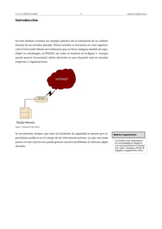 © FUOC • P09/M2107/00009 5 Ejemplo de análisis forense
Introducción
En este módulo veremos un ejemplo práctico de la realización de un análisis
forense de un servidor atacado. Dicho servidor se encuentra en una organiza-
ción (Universitat Oberta de Catalunya) que no tiene ninguna medida de segu-
ridad: ni cortafuegos, ni IPS/IDS, tal como se muestra en la figura 1. Aunque
pueda parecer inverosímil, dicha situación es una situación real en muchas
empresas y organizaciones.
Figura 1. Arquitectura del sistema
Se recomienda siempre que ante un incidente de seguridad se asesore por es-
pecialistas jurídicos en el campo de las telecomunicaciones, ya que una mala
praxis en esta ciencia nos puede generar muchos problemas al vulnerar algún
derecho.
Bufetes importantes
Los bufetes más importantes
en la actualidad en España y
con reconocimiento en Europa
son varios: Garrigues, Pintos 
Salgado y Legalia entre otros.
 