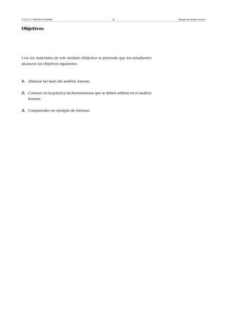 © FUOC • P09/M2107/00009 6 Ejemplo de análisis forense
Objetivos
Con los materiales de este módulo didáctico se pretende que los estudiantes
alcancen los objetivos siguientes:
1. Afianzar las fases del análisis forense.
2. Conocer en la práctica las herramientas que se deben utilizar en el análisis
forense.
3. Comprender un ejemplo de informe.
 