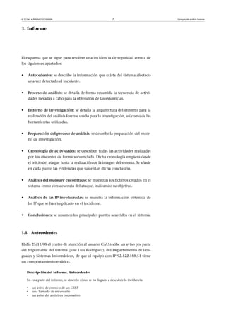 © FUOC • P09/M2107/00009 7 Ejemplo de análisis forense
1. Informe
El esquema que se sigue para resolver una incidencia de seguridad consta de
los siguientes apartados:
• Antecedentes: se describe la información que existe del sistema afectado
una vez detectado el incidente.
• Procesodeanálisis: se detalla de forma resumida la secuencia de activi-
dades llevadas a cabo para la obtención de las evidencias.
• Entornodeinvestigación: se detalla la arquitectura del entorno para la
realización del análisis forense usado para la investigación, así como de las
herramientas utilizadas.
• Preparacióndelprocesodeanálisis: se describe la preparación del entor-
no de investigación.
• Cronologíadeactividades: se describen todas las actividades realizadas
por los atacantes de forma secuenciada. Dicha cronología empieza desde
el inicio del ataque hasta la realización de la imagen del sistema. Se añade
en cada punto las evidencias que sustentan dicha conclusión.
• Análisisdelmalwareencontrado: se muestran los ficheros creados en el
sistema como consecuencia del ataque, indicando su objetivo.
• AnálisisdelasIPinvolucradas: se muestra la información obtenida de
las IP que se han implicado en el incidente.
• Conclusiones: se resumen los principales puntos acaecidos en el sistema.
1.1. Antecedentes
El día 25/11/08 el centro de atención al usuario CAU recibe un aviso por parte
del responsable del sistema (Jose Luis Rodríguez), del Departamento de Len-
guajes y Sistemas Informáticos, de que el equipo con IP 92.122.188.51 tiene
un comportamiento errático.
Descripción del informe. Antecedentes
En esta parte del informe, se describe cómo se ha llegado a descubrir la incidencia:
• un aviso de correo-e de un CERT
• una llamada de un usuario
• un aviso del antivirus corporativo
 
