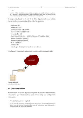 © FUOC • P09/M2107/00009 8 Ejemplo de análisis forense
• etc.
También se debe describir las características del equipo, persona de contacto, arquitectu-
ra, ... para que el lector del informe se sitúe en el entorno. Si se tiene una estimación del
coste económico que ha tenido el incidente seria bueno ponerlo.
El equipo está ubicado en el aula 10 de dicho departamento en el edificio
central siendo las características del servidor las siguientes:
Fabricante: HP
Modelo: TC-2021
Número de serie: 1234567890
Microcontrolador: P4 2.6 GHz
Memoria: 256 MB
Disco Duro: 80 GB (IDE – MARCA: Maxtor – S/N: aabbcc1234)
Sistema Operativo: Redhat 7.1
Nombre del equipo: Server1
IP: 92.122.188.51
Antivirus: No
Cortafuegos: No (ni a nivel hardware ni software)
En la figura 2 se muestra la arquitectura encontrada del sistema afectado:
Figura 2. Arquitectura del sistema
1.2. Proceso de análisis
A continuación se describe el proceso empleado en el análisis del sistema ata-
cado una vez que se ha descartado que el sistema tenga una configuración
errónea, etc.:
Descripción del proceso empleado
En esta parte del informe se describe el proceso empleado en el análisis del sistema para
que el lector del informe pueda saber qué es lo que se ha hecho hasta el momento y
hacerse una idea del alcance del problema.
 