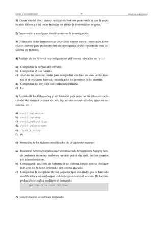 © FUOC • P09/M2107/00009 9 Ejemplo de análisis forense
1) Clonación del disco duro y realizar el checksum para verificar que la copia
ha sido idéntica y así poder trabajar sin alterar la información original.
2) Preparación y configuración del entorno de investigación.
3) Utilización de las herramientas de análisis forense antes comentadas. Entre
ellas el Autopsy para poder obtener un cronograma desde el punto de vista del
sistema de ficheros.
4) Análisis de los ficheros de configuración del sistema ubicados en /etc/
a) Comprobar la versión del servidor.
b) Comprobar el uso horario.
c) Analizar las cuentas creadas para comprobar si se han creado cuentas nue-
vas, o si en alguna han sido modificados los permisos de las cuentas.
d) Comprobar los servicios que están funcionando.
e) Etc.
5) Análisis de los ficheros log y del historial para detectar las diferentes acti-
vidades del sistema (accesos vía ssh, ftp, accesos no autorizados, reinicios del
sistema, etc.):
a) /var/log/secure
b) /var/log/wtmp
c) /var/log/boot.log
d) /var/log/messages
e) .bash_history
f) etc.
6) Obtención de los ficheros modificados de la siguiente manera:
a) Buscando ficheros borrados en el sistema con la herramienta Autopsy don-
de podemos encontrar malware borrado por el atacante, por los usuarios
y/o administradores.
b) Comparando una lista de ficheros de un sistema limpio con su checksum
md5 con los ficheros obtenidos del sistema atacado.
c) Comprobar la integridad de los paquetes rpm instalados por si han sido
modificados y no son los que instala originalmente el sistema. Dicha com-
probación se realiza mediante el comando:
rpm –verify –a –root /mnt/hda1
7) Comprobación de software instalado.
 