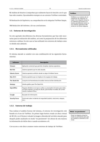 © FUOC • P09/M2107/00009 10 Ejemplo de análisis forense
8) Análisis de binarios (comprobar que realmente hacen la función con lo que
han sido creados). Ejecutándolos siempre en un entorno VmWare controlado.
9) Realización de hipótesis y su comprobación en la máquina VmWare limpia.
10) Redacción del informe y de sus conclusiones.
1.3. Entorno de investigación
En este apartado describiremos las diversas herramientas que han sido nece-
sarias para la realización del análisis, así como la preparación de los diferentes
entornos a utilizar. En este caso se han utilizado tres entornos de trabajo como
se detalla más adelante.
1.3.1. Herramientas utilizadas
El sistema atacado se analizó con una combinación de las siguientes herra-
mientas:
Software Descripción
Vmware Aplicación comercial que permite virtualizar sistemas operativos.
RedHat Sistema operativo que ha sido atacado.
UbuntuServer Sistema operativo anfitrión donde se aloja el VmWare Server.
MacOSX Sistema operativo que se emplea en los equipos de trabajo.
TheSleuthKit Conjunto de herramientas de análisis forense de libre distribución.
Autopsy Interfaz gráfico para The Sleuth Kit.
OpenOffice Paquete ofimático en el que se utiliza su procesador de textos para redac-
tar dicho informe y la hoja de cálculo, para facilitar el análisis de la infor-
mación mediante filtros.
Google Buscador de información.
SecurityFocus Portal web sobre incidentes de seguridad (exploits, soluciones, ataques,
etc.).
1.3.2. Entorno de trabajo
VmWare
VmWare es un sistema de vir-
tualización de máquinas vir-
tuales. Una máquina virtual es
un software que emula a un
sistema permitiendo correr va-
rios sistemas operativos dife-
rentes en la misma máquina.
Para realizar el análisis forense del sistema, el entorno de investigación está
basado en el uso de VmWare. En primer lugar hemos creado un disco virtual
de 80 Gb y en él hemos volcado la imagen obtenida del servidor atacado para
después poder analizarlo en modo no-persistente sin alterar de esta manera
la información de dicho disco cuando accedemos a él.
Con acceso a este disco creamos varios entornos de trabajo de VmWare:
Modo no-persistente
Poner la máquina virtual en
modo no persistente para que
los cambios se eliminen al rei-
niciar.
 