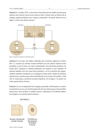 © FUOC • P09/M2107/00009 11 Ejemplo de análisis forense
Entorno1, con Mac OS X, y una serie de herramientas de análisis forense para
utilizar. Este entorno tiene acceso tanto al disco virtual como al fichero de la
imagen original mediante una carpeta compartida. Se puede observar en la
figura 3 cómo sería dicho entorno.
Figura 3. Arquitectura utilizada en el estudio del sistema
Entorno2, en el que, tras haber verificado que el sistema original es un Red-
Hat 7.1, creamos un sistema virtual VmWare con este mismo sistema recién
instalado y, por lo tanto, sin estar contaminado. De esta forma podemos, de
forma fácil, comparar el sistema analizado con respecto a uno estándar. El
sistema también nos sirve para hacer pruebas y ver la evolución del ataque.
Además también instalamos en la máquina virtual antes creada las distintas
aplicaciones y parches que hemos identificado en el avance del análisis. Todo
esto se realiza para corroborar nuestras hipótesis. En la figura 3 se puede ver
cómo queda dicho entorno.
Entorno3, con un duplicado de la imagen arrancable. Obviamente, es crítico
no permitir el acceso a la red de producción de este sistema para evitar posibles
infecciones. Para facilitar el análisis forense, utilizamos el CD-ROM auditor.
En la figura 4 se muestra dicho entorno.
Figura 4. Entorno 3 de trabajo
 