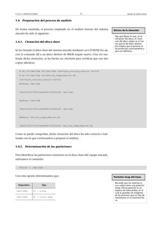 © FUOC • P09/M2107/00009 12 Ejemplo de análisis forense
1.4. Preparación del proceso de análisis
De forma resumida, el proceso empleado en el análisis forense del sistema
atacado ha sido el siguiente:
1.4.1. Clonación del disco duro
Se ha clonado el disco duro del sistema atacado mediante un CD-ROM live up,
con el comando dd a un disco destino de 80GB seagate nuevo. Una vez rea-
lizada dicha clonación, se ha hecho un checksum para certificar que son dos
copias idénticas.
# dd if=/dev/hda of=/dev/hdb conv=sync,notrunc,noerror bs=512
# dd if=/dev/hda of=/mnt/hd_comprometido.dd
conv=sync,notrunc,noerror bs=512
#md5sum /dev/hda
7b8af7a2227f0412da808412345f2af4 /dev/hda
#md5sum /dev/hdb
7b8af7a2227f0412da808412345f2af4 /dev/hdb
#md5sum /mnt/hd_comprometido.dd
7b8af7a2227f0412da808412345f2af4 /mnt/hd_comprometido.dd
Como se puede comprobar, dicha clonación del disco ha sido correcta e inal-
terada con lo que continuamos a preparar el análisis.
1.4.2. Determinación de las particiones
Para identificar las particiones existentes en el disco duro del equipo atacado,
utilizamos el comando:
#fdisk –l /dev/hdb
Efectos de la clonación
Hay que fijarse en que, en la
clonación del disco, el check-
sum del disco origen es el mis-
mo que el del disco destino.
Eso implica que el proceso se
ha producido correctamente y
que son idénticos.
Con esta opción determinamos que:
Dispositivo Tipo
/dev/hdb1 83 - Linux
/dev/hdb2 82 - Linux Swap
Partición Swap del Linux
Recordar que los sistemas Li-
nux suelen tener una partición
Swap. Dicha partición es un
espacio de intercambio, en el
cual se guardan las imágenes
de los procesos que no han de
mantenerse en la memoria físi-
ca.
 