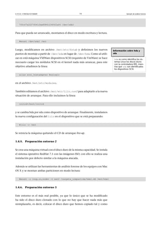 © FUOC • P09/M2107/00009 14 Ejemplo de análisis forense
7ffcf7a2227f0412da808412345f2af4 /dev/sdb2
Para que pueda ser arrancado, montamos el disco en modo escritura y lectura.
#mount /dev/sda1 /mnt
Luego, modificamos en archivo /mnt/etc/fstab y definimos los nuevos
puntos de montaje a partir de /dev/sda en lugar de /dev/hda. Como al utili-
zar en está máquina VMWare dispositivos SCSI (requisito de VmWare) se hace
necesario cargar los módulos SCSI en el kernel nada más arrancar, para este
objetivo añadimos la línea:
alias scsi_hostadapter Buslogic
en el archivo /mnt/etc/modules.
También editamos el archivo /mnt/etc/lilo.conf para adaptarlo a la nueva
situación de arranque. Para ello incluimos la línea:
initrd=/boot/initrd
y se cambia hda por sda como dispositivo de arranque. Finalmente, instalamos
la nueva configuración del lilo en el dispositivo que se está preparando:
#lilo –r /mnt
Se reinicia la máquina quitando el CD de arranque live-up.
1.4.5. Preparación entorno 2
Se crea una máquina virtual con el disco duro de la misma capacidad. Se instala
el sistema operativo RedHat 7.1 con las imágenes ISO; con ello se realiza una
instalación por defecto similar a la máquina atacada.
Además se utilizan las herramientas de análisis forense de los equipos con Mac
OS X y se montan ambas particiones en modo lectura:
#mount –o loop,ro,nodev –t ext2 /carpeta_compartida/hda1.dd /mnt/hda1
1.4.6. Preparación entorno 3
Este entorno es el más real posible, ya que lo único que se ha modificado
ha sido el disco duro clonado con lo que no hay que hacer nada más que
reemplazarlo, es decir, colocar el disco duro que hemos copiado tal y como
Información sobre hda y
sda
hda es como identifica los sis-
temas Linux los discos duros
con la controladora IDE, mien-
tras que sda son identificados
los dispositivos SCSI.
 