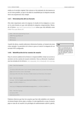 © FUOC • P09/M2107/00009 15 Ejemplo de análisis forense
estaba en el servidor original. Este entorno se ha realizado de esta manera en
vez de otras posibles, ya que se ha dado la casualidad que la máquina atacada
tiene una arquitectura muy simple.
1.4.7. Determinación del uso horario
Otro dato importante antes de empezar el estudio de las imágenes es cono-
cer la zona horaria en que está definida la máquina comprometida. Miran-
do el fichero /mnt/etc/sysconfig/clock vemos que está definida como
ZONE=Europe/Madrid.
#cat /mnt/etc/sysconfig/clock
ZONE=Europe/Madrid
UTC=false
ARC=false
A partir de ahora, cuando realicemos referencias horarias, se tomará esta zona
como ejemplo. La precisión de la hora es poca al carecer la máquina de un
servidor NTP configurado.
1.4.8. Identificación de las cuentas de usuario
Para el correcto análisis de los ficheros es imprescindible cotejar sus accesos y
acciones con las cuentas de usuario existentes. Para su obtención visualizare-
mos las entradas de los ficheros /etc/passwd, /etc/shadow y /etc/group.
#cat /mnt/etc/passwd
...
jrivas:x:500:500:Jose Luis Rivas:/home/usuarios/jrivas:/bin/bash
pepe:x:0:0:root:/root:/bin/bash
evallejo:501:501:Eva Vallejo:/home/usuarios/evallejo:/bin/bash
#cat /mnt/etc/shadow
jrivas: $1$72J7zmEQ$zrqOxJkBxLdwJZCJMXMrx/:14190:0:99999:7:::
pepe::14190:0:99999:7:::
evallejo:$1$WpmxaxZ3$BTVR6MGnbOxabQec89o11.:14190:0:99999:7:::
#cat /mnt/etc/group
jrivas:x:500:
evallejo:x:501:
Podemos observar que hay tres usuarios que han sido añadidos con respecto
al sistema limpio: jrivas, pepe y evallejo. Lo más significativo es que el usuario
pepe se trata de un usuario con privilegios de administrador (uid=0 y gid=0).
NTP
NTP es un protocolo que se
utiliza para sincronizar los re-
lojes de los sistemas informáti-
cos. NTP utiliza UDP como su
capa de transporte, usando el
puerto 123.
 