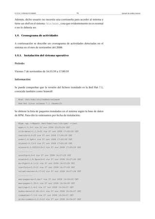 © FUOC • P09/M2107/00009 16 Ejemplo de análisis forense
Además, dicho usuario no necesita una contraseña para acceder al sistema y
tiene un shell en el sistema /bin/bash , cosa que evidentemente no es normal
o no lo debería ser.
1.5. Cronograma de actividades
A continuación se describe un cronograma de actividades detectadas en el
sistema en el mes de noviembre del 2008:
1.5.1. Instalación del sistema operativo
Periodo:
Viernes 7 de noviembre de 16:55:59 a 17:00:59
Información:
Se puede comprobar que la versión del fichero instalado es la Red Hat 7.1,
conocida también como Seawolf:
#cat /mnt/hda1/etc/redhat-release
Red Hat Linux release 7.1 (Seawolf)
Se obtiene la lista de paquetes instalados en el sistema según la base de datos
de RPM. Para ello lo ordenamos por fecha de instalación:
#rpm -qa --dbpath /mnt/hda1/var/lib/rpm/ --last
wget-1.5.3-1 vie 21 nov 2008 23:25:24 CET
zlib-devel-1.1.3-22 vie 07 nov 2008 17:00:59 CET
texinfo-4.0-20 vie 07 nov 2008 17:00:59 CET
sudo-1.6.3p6-1 vie 07 nov 2008 17:00:59 CET
stunnel-3.13-3 vie 07 nov 2008 17:00:59 CET
strace-4.2.20010119-3 vie 07 nov 2008 17:00:59 CET
...........
anonftp-4.0-4 vie 07 nov 2008 16:57:29 CET
xinetd-2.1.8.9pre14-6 vie 07 nov 2008 16:57:28 CET
wu-ftpd-2.6.1-16 vie 07 nov 2008 16:57:28 CET
urw-fonts-2.0-12 vie 07 nov 2008 16:57:28 CET
telnet-server-0.17-10 vie 07 nov 2008 16:57:28 CET
...........
man-pages-es-0.6a-7 vie 07 nov 2008 16:56:09 CET
man-pages-1.35-5 vie 07 nov 2008 16:56:08 CET
mailcap-2.1.4-2 vie 07 nov 2008 16:56:07 CET
kudzu-devel-0.98.10-1 vie 07 nov 2008 16:56:07 CET
indexhtml-7.1-2 vie 07 nov 2008 16:56:07 CET
glibc-common-2.2.2-10 vie 07 nov 2008 16:56:07 CET
 