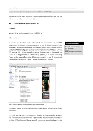 © FUOC • P09/M2107/00009 17 Ejemplo de análisis forense
ghostscript-fonts-5.50-3 vie 07 nov 2008 16:55:59 CET
También se puede observar que el viernes 21 de noviembre del 2008 fue ins-
talado a posteriori el paquete wget-1.5.3-1.
1.5.2. Conexiones a los servicios FTP
Periodo:
Viernes 21 de noviembre de 22:10:12 a 23:21:16
Información:
Se observa que el sistema recibe infinidad de conexiones a los servicios FTP,
los primeros de ellos sin consecuencias, pero en uno de ellos un atacante logra
un acceso como administrador del sistema (root) explotando la vulnerabilidad
CVE-2001-0550 (wu-ftpd file globbing heap corruption vulnerability) del servicio
FTP wu-ftpd 2.6.1 (como se puede observar, dicho servicio es el que está ins-
talado en la máquina que ha sido atacada). Además, si se accede al Security
Focus, se observa que la versión del sistema operativo es una de las que está
comprometida con dicho exploit, como se muestra en la figura 5.
Figura 5. Captura de pantalla de securityfocus, donde se explica dicha vulnerabilidad
El atacante utiliza un agujero que proporciona una shell interactiva de root en
el sistema.
El log del sistema /var/log/messages muestra un patrón curioso. Se obser-
van varios intentos de conexiones FTP frustradas. A continuación muestra co-
nexiones FTP anónimas. Obsérvese que la contraseña suministrada por el ata-
Web recomendada
Para más información, po-
déis consultar:
http://
www.securityfocus.com/bid/
3581/
 