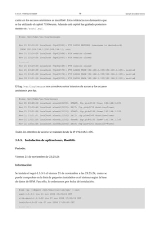© FUOC • P09/M2107/00009 18 Ejemplo de análisis forense
cante en los accesos anónimos es mozilla@. Esta evidencia nos demuestra que
se ha utilizado el exploit 7350wurm. Además esté exploit fue grabado posterior-
mente en /root/.wu/.
#less /mnt/hda1/var/log/messages
Nov 21 22:10:12 localhost ftpd[2061]: FTP LOGIN REFUSED (username in denied-uid)
FROM 192.168.194.1[192.168.194.1], root
Nov 21 22:14:26 localhost ftpd[2066]: FTP session closed
Nov 21 22:14:30 localhost ftpd[2067]: FTP session closed
........
Nov 21 23:19:34 localhost ftpd[2169]: FTP session closed
Nov 21 23:20:38 localhost ftpd[2170]: FTP LOGIN FROM 192.168.1.105[192.168.1.105], mozila@
Nov 21 23:21:00 localhost ftpd[2176]: FTP LOGIN FROM 192.168.1.105[192.168.1.105], mozila@
Nov 22 23:21:16 localhost ftpd[2255]: FTP LOGIN FROM 192.168.1.105[192.168.1.105], mozila@
El log /var/log/secure nos corrobora estos intentos de acceso y los accesos
anónimos por ftp.
#less /mnt/hda1/var/log/secure
Nov 21 23:20:38 localhost xinetd[2155]: START: ftp pid=2159 from= 192.168.1.105
Nov 21 23:20:40 localhost xinetd[2155]: EXIT: ftp pid=2159 duration=2(sec)
Nov 21 23:21:00 localhost xinetd[2155]: START: ftp pid=2160 from= 192.168.1.105
Nov 21 23:21:01 localhost xinetd[2155]: EXIT: ftp pid=2160 duration=1(sec)
Nov 21 23:21:16 localhost xinetd[2155]: START: ftp pid=2161 from= 192.168.1.105
Nov 21 23:21:25 localhost xinetd[2155]: EXIT: ftp pid=2161 duration=9(sec)
Todos los intentos de acceso se realizan desde la IP 192.168.1.105.
1.5.3. Instalación de aplicaciones, Rootkits
Periodo:
Viernes 21 de noviembre de 23:25:24
Información:
Se instala el wget-1.5.3-1 el viernes 21 de noviembre a las 23:25:24, como se
puede comprobar en la lista de paquetes instalados en el sistema según la base
de datos de RPM. Para ello, lo ordenamos por fecha de instalación:
#rpm -qa --dbpath /mnt/hda1/var/lib/rpm/ --last
wget-1.5.3-1 vie 21 nov 2008 23:25:24 CET
zlib-devel-1.1.3-22 vie 07 nov 2008 17:00:59 CET
texinfo-4.0-20 vie 07 nov 2008 17:00:59 CET
.........
 