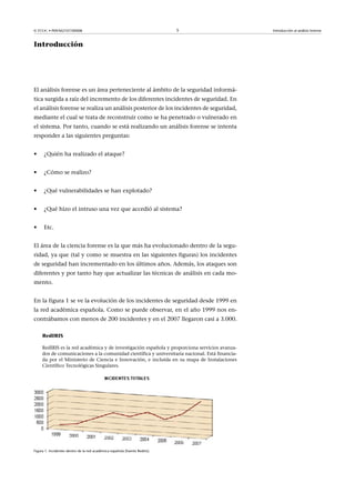 © FUOC • P09/M2107/00008 5 Introducción al análisis forense
Introducción
El análisis forense es un área perteneciente al ámbito de la seguridad informá-
tica surgida a raíz del incremento de los diferentes incidentes de seguridad. En
el análisis forense se realiza un análisis posterior de los incidentes de seguridad,
mediante el cual se trata de reconstruir como se ha penetrado o vulnerado en
el sistema. Por tanto, cuando se está realizando un análisis forense se intenta
responder a las siguientes preguntas:
• ¿Quién ha realizado el ataque?
• ¿Cómo se realizo?
• ¿Qué vulnerabilidades se han explotado?
• ¿Qué hizo el intruso una vez que accedió al sistema?
• Etc.
El área de la ciencia forense es la que más ha evolucionado dentro de la segu-
ridad, ya que (tal y como se muestra en las siguientes figuras) los incidentes
de seguridad han incrementado en los últimos años. Además, los ataques son
diferentes y por tanto hay que actualizar las técnicas de análisis en cada mo-
mento.
En la figura 1 se ve la evolución de los incidentes de seguridad desde 1999 en
la red académica española. Como se puede observar, en el año 1999 nos en-
contrábamos con menos de 200 incidentes y en el 2007 llegaron casi a 3.000.
RedIRIS
RedIRIS es la red académica y de investigación española y proporciona servicios avanza-
dos de comunicaciones a la comunidad científica y universitaria nacional. Está financia-
da por el Ministerio de Ciencia e Innovación, e incluida en su mapa de Instalaciones
Científico Tecnológicas Singulares.
Figura 1. Incidentes dentro de la red académica española (fuente Rediris)
 