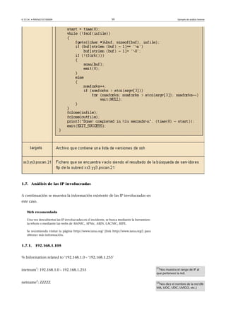 © FUOC • P09/M2107/00009 50 Ejemplo de análisis forense
1.7. Análisis de las IP involucradas
A continuación se muestra la información existente de las IP involucradas en
este caso.
Web recomendada
Una vez descubiertas las IP involucradas en el incidente, se busca mediante la herramien-
ta whois o mediante las webs de AfriNIC, APNic, ARIN, LACNIC, RIPE.
Se recomienda visitar la página http://www.iana.org/ [link http://www.iana.org/] para
obtener más información.
1.7.1. 192.168.1.105
% Information related to '192.168.1.0 - '192.168.1.255'
inetnum
1
: 192.168.1.0 - 192.168.1.255
netname
2
: ZZZZZ
(1)
Nos muestra el rango de IP al
que pertenece la red.
(2)
Nos dice el nombre de la red (RI-
MA, UOC, UDC, UVIGO, etc.)
 