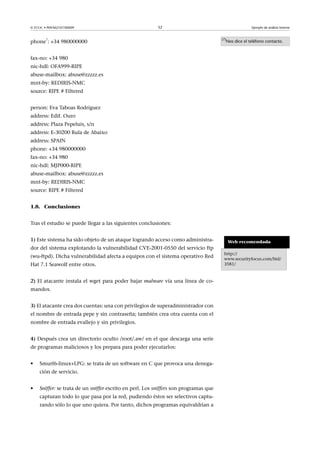 © FUOC • P09/M2107/00009 52 Ejemplo de análisis forense
phone
7
: +34 980000000
fax-no: +34 980
nic-hdl: OFA999-RIPE
abuse-mailbox: abuse@zzzzz.es
mnt-by: REDIRIS-NMC
source: RIPE # Filtered
person: Eva Taboas Rodríguez
address: Edif. Ouro
address: Plaza Pepeluis, s/n
address: E-30200 Rula de Abaixo
address: SPAIN
phone: +34 980000000
fax-no: +34 980
nic-hdl: MJP000-RIPE
abuse-mailbox: abuse@zzzzz.es
mnt-by: REDIRIS-NMC
source: RIPE # Filtered
1.8. Conclusiones
Tras el estudio se puede llegar a las siguientes conclusiones:
(7)
Nos dice el teléfono contacto.
1) Este sistema ha sido objeto de un ataque logrando acceso como administra-
dor del sistema explotando la vulnerabilidad CVE-2001-0550 del servicio ftp
(wu-ftpd). Dicha vulnerabilidad afecta a equipos con el sistema operativo Red
Hat 7.1 Seawolf entre otros.
2) El atacante instala el wget para poder bajar malware vía una línea de co-
mandos.
3) El atacante crea dos cuentas: una con privilegios de superadministrador con
el nombre de entrada pepe y sin contraseña; también crea otra cuenta con el
nombre de entrada evallejo y sin privilegios.
4) Después crea un directorio oculto /root/.aw/ en el que descarga una serie
de programas maliciosos y los prepara para poder ejecutarlos:
• Smurf6-linux+LPG: se trata de un software en C que provoca una denega-
ción de servicio.
• Sniffer: se trata de un sniffer escrito en perl. Los sniffers son programas que
capturan todo lo que pasa por la red, pudiendo éstos ser selectivos captu-
rando sólo lo que uno quiera. Por tanto, dichos programas equivaldrían a
Web recomendada
http://
www.securityfocus.com/bid/
3581/
 
