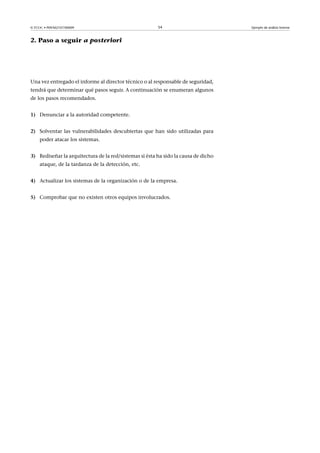 © FUOC • P09/M2107/00009 54 Ejemplo de análisis forense
2. Paso a seguir a posteriori
Una vez entregado el informe al director técnico o al responsable de seguridad,
tendrá que determinar qué pasos seguir. A continuación se enumeran algunos
de los pasos recomendados.
1) Denunciar a la autoridad competente.
2) Solventar las vulnerabilidades descubiertas que han sido utilizadas para
poder atacar los sistemas.
3) Rediseñar la arquitectura de la red/sistemas si ésta ha sido la causa de dicho
ataque, de la tardanza de la detección, etc.
4) Actualizar los sistemas de la organización o de la empresa.
5) Comprobar que no existen otros equipos involucrados.
 