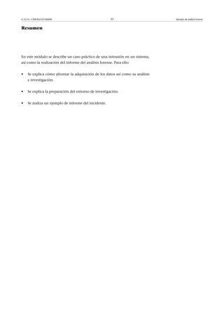 © FUOC • P09/M2107/00009 55 Ejemplo de análisis forense
Resumen
En este módulo se describe un caso práctico de una intrusión en un sistema,
así como la realización del informe del análisis forense. Para ello:
• Se explica cómo afrontar la adquisición de los datos así como su análisis
e investigación.
• Se explica la preparación del entorno de investigación.
• Se realiza un ejemplo de informe del incidente.
 