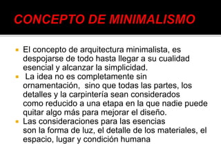  El concepto de arquitectura minimalista, es
despojarse de todo hasta llegar a su cualidad
esencial y alcanzar la simplicidad.
 La idea no es completamente sin
ornamentación, sino que todas las partes, los
detalles y la carpintería sean considerados
como reducido a una etapa en la que nadie puede
quitar algo más para mejorar el diseño.
 Las consideraciones para las esencias
son la forma de luz, el detalle de los materiales, el
espacio, lugar y condición humana
 