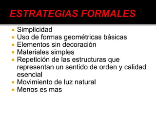  Simplicidad
 Uso de formas geométricas básicas
 Elementos sin decoración
 Materiales simples
 Repetición de las estructuras que
representan un sentido de orden y calidad
esencial
 Movimiento de luz natural
 Menos es mas
 