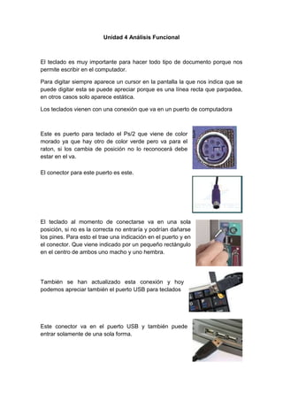 Unidad 4 Análisis Funcional
El teclado es muy importante para hacer todo tipo de documento porque nos
permite escribir en el computador.
Para digitar siempre aparece un cursor en la pantalla la que nos indica que se
puede digitar esta se puede apreciar porque es una línea recta que parpadea,
en otros casos solo aparece estática.
Los teclados vienen con una conexión que va en un puerto de computadora
Este es puerto para teclado el Ps/2 que viene de color
morado ya que hay otro de color verde pero va para el
raton, si los cambia de posición no lo reconocerá debe
estar en el va.
El conector para este puerto es este.
El teclado al momento de conectarse va en una sola
posición, si no es la correcta no entraría y podrían dañarse
los pines. Para esto el trae una indicación en el puerto y en
el conector. Que viene indicado por un pequeño rectángulo
en el centro de ambos uno macho y uno hembra.
También se han actualizado esta conexión y hoy
podemos apreciar también el puerto USB para teclados
Este conector va en el puerto USB y también puede
entrar solamente de una sola forma.
 