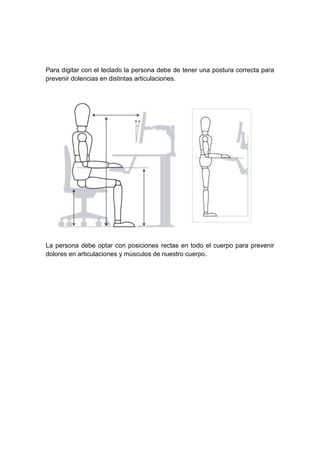 Para digitar con el teclado la persona debe de tener una postura correcta para
prevenir dolencias en distintas articulaciones.
La persona debe optar con posiciones rectas en todo el cuerpo para prevenir
dolores en articulaciones y músculos de nuestro cuerpo.
 
