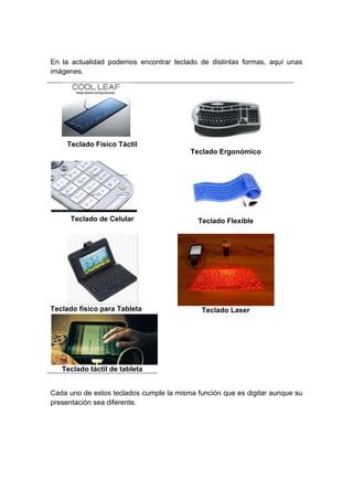 En la actualidad podemos encontrar teclado de distintas formas, aquí unas
imágenes.
Teclado Físico Táctil
Teclado Ergonómico
Teclado de Celular Teclado Flexible
Teclado físico para Tableta Teclado Laser
Teclado táctil de tableta
Cada uno de estos teclados cumple la misma función que es digitar aunque su
presentación sea diferente.
 