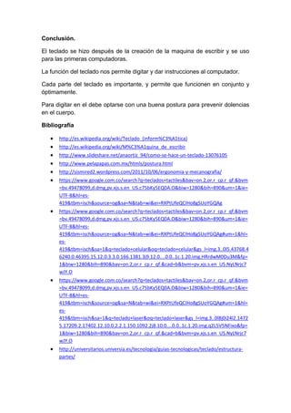 Conclusión.
El teclado se hizo después de la creación de la maquina de escribir y se uso
para las primeras computadoras.
La función del teclado nos permite digitar y dar instrucciones al computador.
Cada parte del teclado es importante, y permite que funcionen en conjunto y
óptimamente.
Para digitar en el debe optarse con una buena postura para prevenir dolencias
en el cuerpo.
Bibliografía
http://es.wikipedia.org/wiki/Teclado_(inform%C3%A1tica)
http://es.wikipedia.org/wiki/M%C3%A1quina_de_escribir
http://www.slideshare.net/anaortiz_94/como-se-hace-un-teclado-13076105
http://www.pelapapas.com.mx/htmls/postura.html
http://sismired2.wordpress.com/2011/10/06/ergonomia-y-mecanografia/
https://www.google.com.co/search?q=teclados+tactiles&bav=on.2,or.r_cp.r_qf.&bvm
=bv.49478099,d.dmg,pv.xjs.s.en_US.c75bKy5EQ0A.O&biw=1280&bih=890&um=1&ie=
UTF-8&hl=es-
419&tbm=isch&source=og&sa=N&tab=wi&ei=RXPtUfeQCIHo8gSUoYGQAg
https://www.google.com.co/search?q=teclados+tactiles&bav=on.2,or.r_cp.r_qf.&bvm
=bv.49478099,d.dmg,pv.xjs.s.en_US.c75bKy5EQ0A.O&biw=1280&bih=890&um=1&ie=
UTF-8&hl=es-
419&tbm=isch&source=og&sa=N&tab=wi&ei=RXPtUfeQCIHo8gSUoYGQAg#um=1&hl=
es-
419&tbm=isch&sa=1&q=teclado+celular&oq=teclado+celular&gs_l=img.3..0l5.43768.4
6240.0.46395.15.12.0.3.3.0.166.1381.3j9.12.0....0.0..1c.1.20.img.HRrdwM0Du3M&fp=
1&biw=1280&bih=890&bav=on.2,or.r_cp.r_qf.&cad=b&bvm=pv.xjs.s.en_US.NyLNrjc7
wJY.O
https://www.google.com.co/search?q=teclados+tactiles&bav=on.2,or.r_cp.r_qf.&bvm
=bv.49478099,d.dmg,pv.xjs.s.en_US.c75bKy5EQ0A.O&biw=1280&bih=890&um=1&ie=
UTF-8&hl=es-
419&tbm=isch&source=og&sa=N&tab=wi&ei=RXPtUfeQCIHo8gSUoYGQAg#um=1&hl=
es-
419&tbm=isch&sa=1&q=teclado+laser&oq=teclado+laser&gs_l=img.3..0l8j0i24l2.1472
5.17209.2.17402.12.10.0.2.2.1.150.1092.2j8.10.0....0.0..1c.1.20.img.q2L5V5NFixo&fp=
1&biw=1280&bih=890&bav=on.2,or.r_cp.r_qf.&cad=b&bvm=pv.xjs.s.en_US.NyLNrjc7
wJY.O
http://universitarios.universia.es/tecnologia/guias-tecnologicas/teclado/estructura-
partes/
 